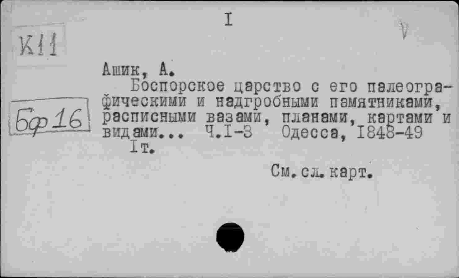 ﻿КН

Ашик, А»
Боспорское царство с его палеографическими и надгробными памятниками, расписными вазами, планами, картами и видами... Ч.І-3 Одесса, 1848-49 1т.
См. сл. карт